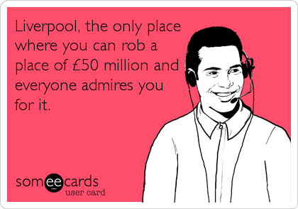 Liverpool, the only place
where you can rob a
place of £50 million and
everyone admires you
for it.