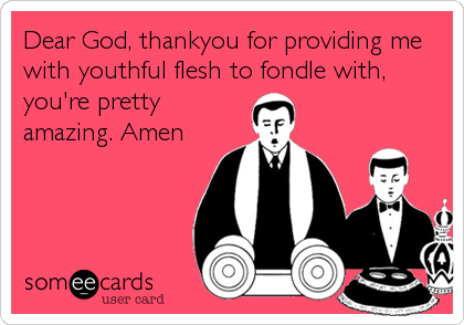 Dear God, thankyou for providing me
with youthful flesh to fondle with,
you're pretty
amazing. Amen