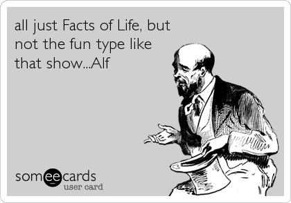 all just Facts of Life, but
not the fun type like
that show...Alf