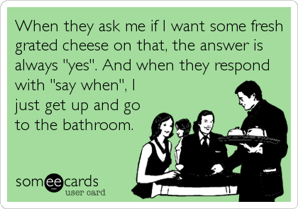 When they ask me if I want some fresh
grated cheese on that, the answer is
always "yes". And when they respond
with "say when", I
just get up and go
to the bathroom.