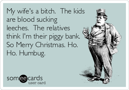 My wife's a bitch.  The kids
are blood sucking
leeches.  The relatives
think I'm their piggy bank. 
So Merry Christmas. Ho.
Ho. Humbug.