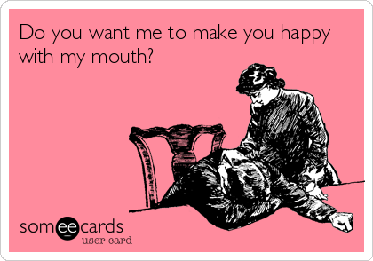 Do you want me to make you happy
with my mouth?
