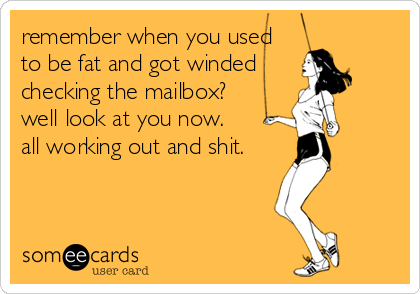 remember when you used 
to be fat and got winded
checking the mailbox?
well look at you now.
all working out and shit.