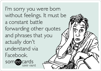I'm sorry you were born
without feelings. It must be
a constant battle
forwarding other quotes
and phrases that you
actually don't
understand via
Facebook.