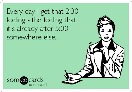 Every day I get that 2:30
feeling - the feeling that 
it's already after 5:00 
somewhere else...