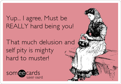 
Yup... I agree, Must be 
REALLY hard being you!

That much delusion and 
self pity is mighty 
hard to muster!