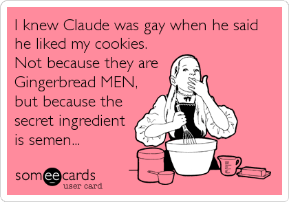 I knew Claude was gay when he said
he liked my cookies.
Not because they are 
Gingerbread MEN,
but because the
secret ingredient
is semen...