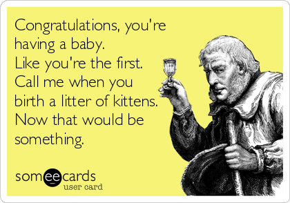 Congratulations, you're
having a baby.
Like you're the first.
Call me when you
birth a litter of kittens. 
Now that would be
something.
