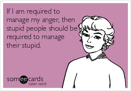 If I am required to
manage my anger, then
stupid people should be
required to manage
their stupid.