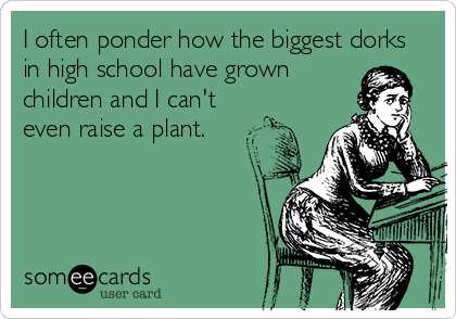I often ponder how the biggest dorks
in high school have grown
children and I can't 
even raise a plant.