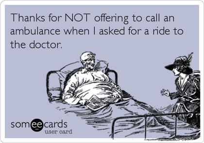 Thanks for NOT offering to call an
ambulance when I asked for a ride to
the doctor.