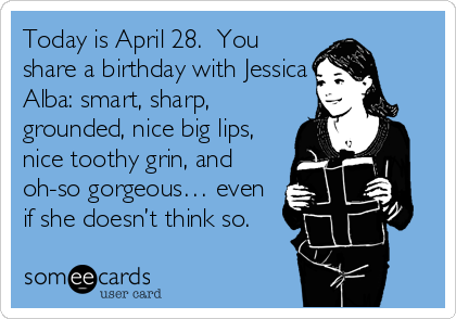 Today is April 28.  You
share a birthday with Jessica
Alba: smart, sharp,
grounded, nice big lips,
nice toothy grin, and
oh-so gorgeous… even
if she doesn’t think so.