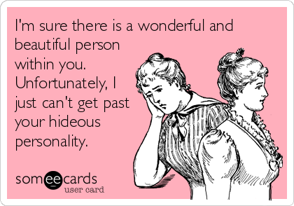 I'm sure there is a wonderful and
beautiful person
within you.
Unfortunately, I
just can't get past
your hideous
personality.