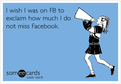 I wish I was on FB to
exclaim how much I do
not miss Facebook.
