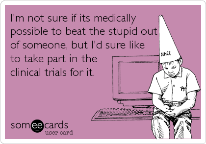 I'm not sure if its medicallypossible to beat the stupid outof someone, but I'd sure liketo take part in theclinical trials for it. 