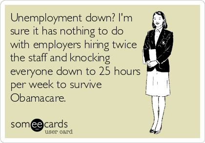 Unemployment down? I'm
sure it has nothing to do
with employers hiring twice
the staff and knocking
everyone down to 25 hours
per week to survive
Obamacare.