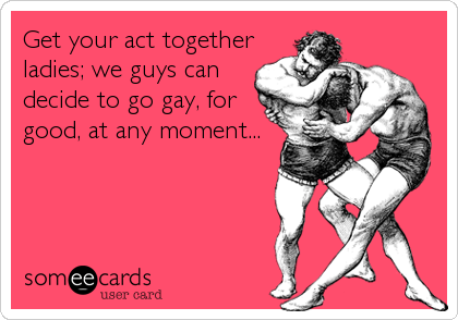 Get your act together
ladies; we guys can
decide to go gay, for
good, at any moment...