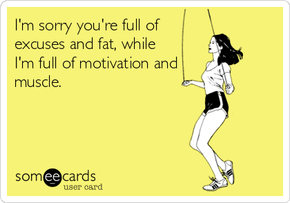 I'm sorry you're full of
excuses and fat, while
I'm full of motivation and
muscle.