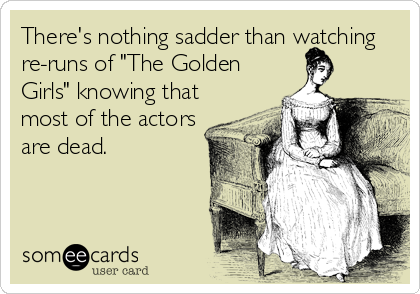 There's nothing sadder than watching
re-runs of "The Golden
Girls" knowing that
most of the actors
are dead.