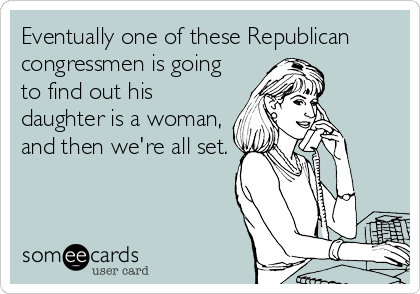 Eventually one of these Republican
congressmen is going
to find out his
daughter is a woman,
and then we're all set.