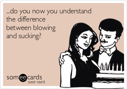 ...do you now you understand
the difference
between blowing
and sucking?