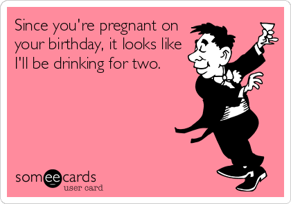Since you're pregnant on
your birthday, it looks like
I'll be drinking for two.