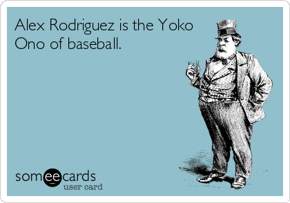 Alex Rodriguez is the Yoko
Ono of baseball.