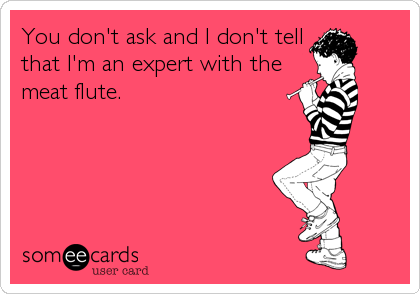 You don't ask and I don't tell
that I'm an expert with the
meat flute.