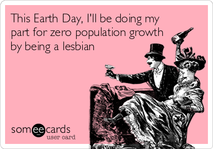 This Earth Day, I'll be doing my
part for zero population growth
by being a lesbian