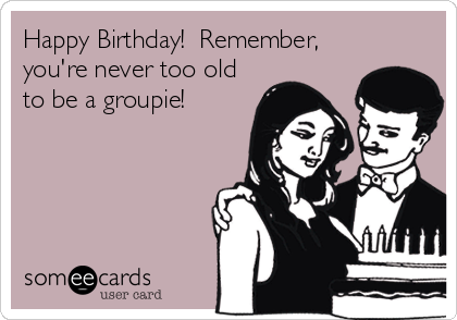 Happy Birthday! Remember, you're never too old to be a groupie ...