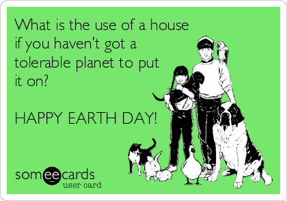 What is the use of a house
if you haven’t got a
tolerable planet to put
it on?

HAPPY EARTH DAY!