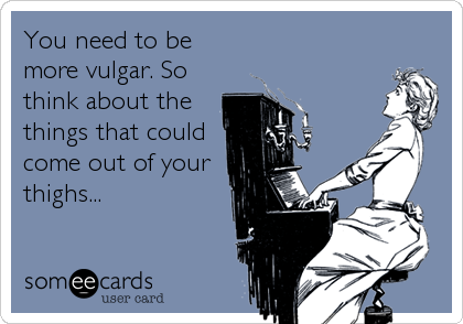 You need to be
more vulgar. So
think about the
things that could
come out of your
thighs...