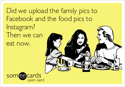 Did we upload the family pics to
Facebook and the food pics to
Instagram?
Then we can
eat now.