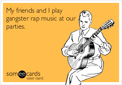 My friends and I play
gangster rap music at our
parties.