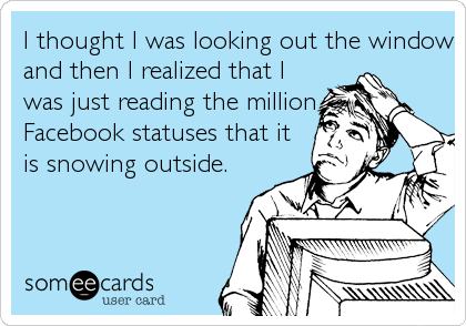 I thought I was looking out the window
and then I realized that I
was just reading the million
Facebook statuses that it
is snowing outside.