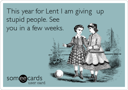 This year for Lent I am giving  up
stupid people. See
you in a few weeks.