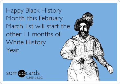 Happy Black History
Month this February.
March 1st will start the
other 11 months of
White History
Year.