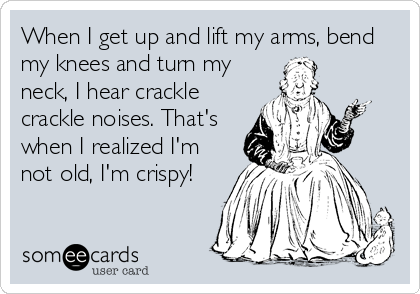 When I get up and lift my arms, bend
my knees and turn my
neck, I hear crackle
crackle noises. That's
when I realized I'm
not old, I'm crispy!