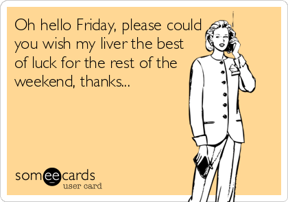 Oh hello Friday, please could
you wish my liver the best
of luck for the rest of the
weekend, thanks...