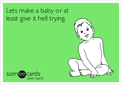 Lets make a baby or at
least give it hell trying.