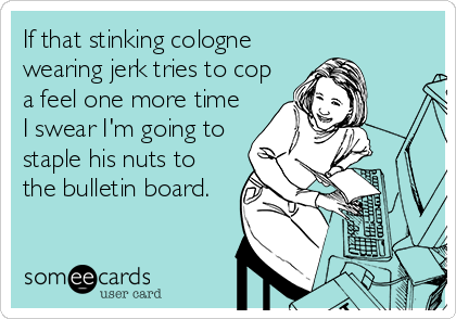 If that stinking cologne
wearing jerk tries to cop
a feel one more time
I swear I'm going to
staple his nuts to
the bulletin board.