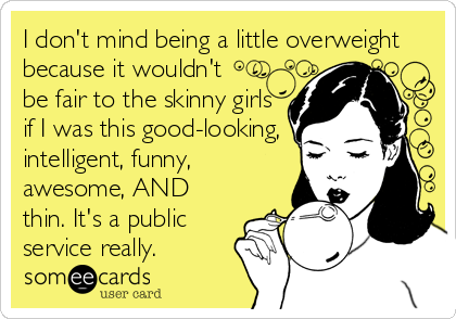 I don't mind being a little overweight
because it wouldn't
be fair to the skinny girls
if I was this good-looking,
intelligent, funny,
awesome, AND
thin. It's a public
service really.