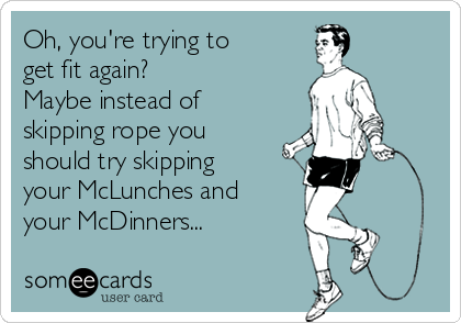 Oh, you're trying to 
get fit again? 
Maybe instead of
skipping rope you 
should try skipping 
your McLunches and 
your McDinners...