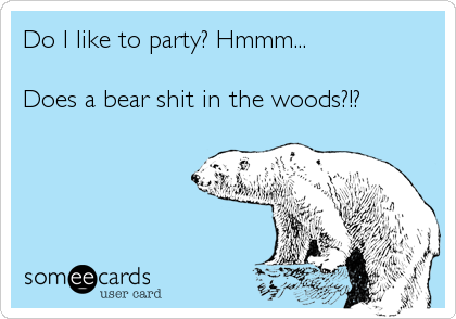 Do I like to party? Hmmm...

Does a bear shit in the woods?!?