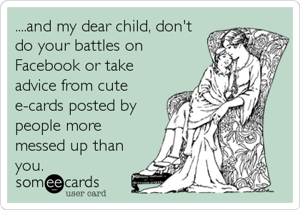 ....and my dear child, don't
do your battles on
Facebook or take
advice from cute
e-cards posted by
people more
messed up than
you.