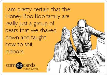 I am pretty certain that the   
Honey Boo Boo family are
really just a group of
bears that we shaved
down and taught
how to shit
in