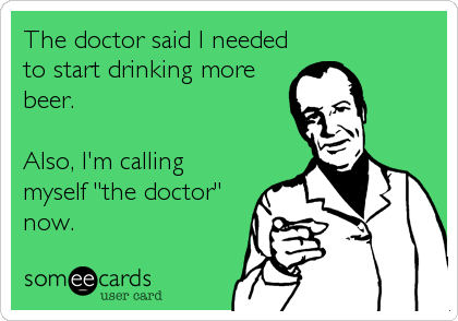 The doctor said I needed
to start drinking more
beer.

Also, I'm calling
myself "the doctor"
now.
