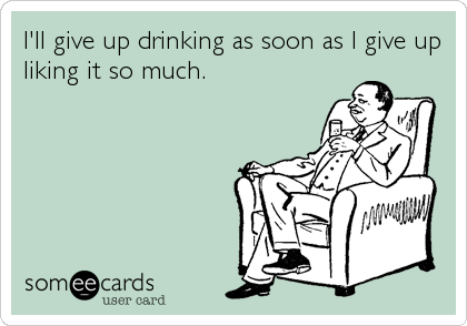 I'll give up drinking as soon as I give up
liking it so much.
