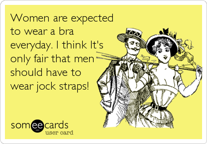 Women are expected
to wear a bra
everyday. I think It's
only fair that men
should have to
wear jock straps!