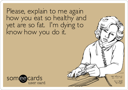 Please, explain to me again
how you eat so healthy and
yet are so fat.  I'm dying to
know how you do it.